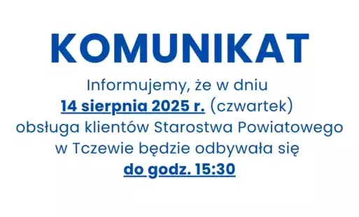 Informuję, że w dniu 14 sierpnia 2025 r. (czwartek) obsługa klientów starostwa Powiatowego w Tczewie będzie odbywała się do godz. 15:30.